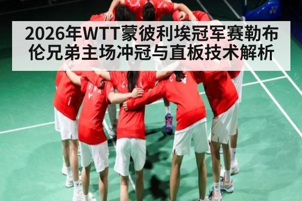 2026年WTT蒙彼利埃冠军赛勒布伦兄弟主场冲冠与直板技术解析